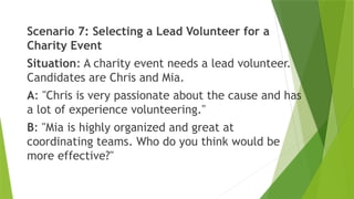 Scenario 7: Selecting a Lead Volunteer for a
Charity Event
Situation: A charity event needs a lead volunteer.
Candidates are Chris and Mia.
A: "Chris is very passionate about the cause and has
a lot of experience volunteering."
B: "Mia is highly organized and great at
coordinating teams. Who do you think would be
more effective?"
 