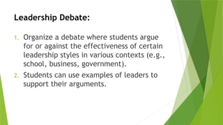 Leadership Debate:
1. Organize a debate where students argue
for or against the effectiveness of certain
leadership styles in various contexts (e.g.,
school, business, government).
2. Students can use examples of leaders to
support their arguments.
 