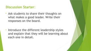 Discussion Starter:
• Ask students to share their thoughts on
what makes a good leader. Write their
responses on the board.
• Introduce the different leadership styles
and explain that they will be learning about
each one in detail.
 