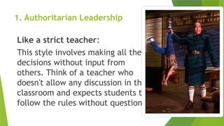 1. Authoritarian Leadership
Like a strict teacher:
This style involves making all the
decisions without input from
others. Think of a teacher who
doesn't allow any discussion in the
classroom and expects students to
follow the rules without question.
 
