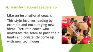 4. Transformational Leadership
Like an inspirational coach:
This style involves leading by
example and encouraging new
ideas. Picture a coach who
motivates the team to push their
limits and constantly come up
with new techniques.
 