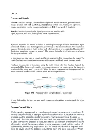 Unit III
Processes and Signals:
Process: – Process concept, Kernel support for process, process attributes, process control-
process creation with fork (), vfork (), exec () family system calls. Waiting for a process,
process termination, zombie process, orphan process. Exit () and atexit () functions.
Signals – Introduction to signals, Signal generation and handling with
signal, sigaction, kill, raise, alarm, pause, abort, sleep functions.
A process begins its life when it is created. A process goes through different states before it gets
terminated. The first state that any process goes through is the creation of itself. Process creation
happens through the use of fork() system call, which creates a new process(child process) by
duplicating an existing one(parent process). The process that calls fork() is the parent, whereas
the new process is the child.
In most cases, we may want to execute a different program in child process than the parent. The
exec() family of function calls creates a new address space and loads a new program into it.
Finally, a process exits or terminates using the exit() system call. This function frees all the
resources held by the process(except for pcb). A parent process can enquire about the status of a
terminated child using wait() system call. When the parent process uses wait() system call, the
parent process is blocked till the child on which it is waiting terminates.
If you find reading boring, you can watch process creation videos to understand the below
concepts.
Process Control Block
While creating a process the operating system performs several operations. To
identify the processes, it assigns a process identification number (PID) to each
process. As the operating system supports multi-programming, it needs to
keep track of all the processes. For this task, the process control block (PCB)
is used to track the process’s execution status. Each block of memory contains
information about the process state, program counter, stack pointer, status of
opened files, scheduling algorithms, etc. All these information is required and
must be saved when the process is switched from one state to another. When
 