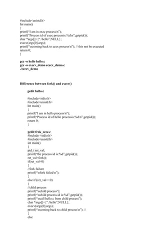 #include<unistd.h>
Int main()
{
printf(“I am in exec processn”);
printf(“Process id of exec processis:%dn”,getpid());
char *args[]={“./hello”,NULL};
execv(args[0],args);
printf(“ncoming back to ecex processn”); // this not be executed
return 0;
}
gcc -o hello hello.c
gcc -o execv_demo ececv_demo.c
./ececv_demo
Difference between fork() and execv()
gedit hello.c
#include<stdio.h>
#include<unistd.h>
Int main()
{
printf(“I am in hello processn”);
printf(“Process id of hello processis:%dn”,getpid());
return 0;
}
gedit frok_ecec.c
#include <stdio.h>
#include<unistd.h>
int main()
{
pid_t ret_val;
printf(“the process id is:%d”,getpid());
ret_val=fork();
if(ret_val<0)
{
//fork failure
printf(“nfork failedn”);
}
else if (ret_val==0)
{
//child process
printf(“nchild process”);
printf(“nchild process id is:%d”,getpid());
printf(“ncall hello.c from child process”);
char *args[]={“./hello”,NULL};
execv(args[0],args);
printf(“ncoming back to child processn”); //
}
else
 