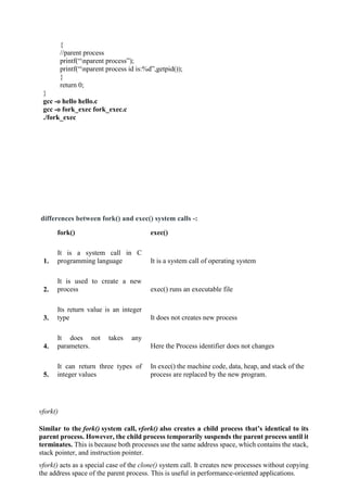 {
//parent process
printf(“nparent process”);
printf(“nparent process id is:%d”,getpid());
}
return 0;
}
gcc -o hello hello.c
gcc -o fork_exec fork_exec.c
./fork_exec
differences between fork() and exec() system calls -:
fork() exec()
1.
It is a system call in C
programming language It is a system call of operating system
2.
It is used to create a new
process exec() runs an executable file
3.
Its return value is an integer
type It does not creates new process
4.
It does not takes any
parameters. Here the Process identifier does not changes
5.
It can return three types of
integer values
In exec() the machine code, data, heap, and stack of the
process are replaced by the new program.
vfork()
Similar to the fork() system call, vfork() also creates a child process that’s identical to its
parent process. However, the child process temporarily suspends the parent process until it
terminates. This is because both processes use the same address space, which contains the stack,
stack pointer, and instruction pointer.
vfork() acts as a special case of the clone() system call. It creates new processes without copying
the address space of the parent process. This is useful in performance-oriented applications.
 