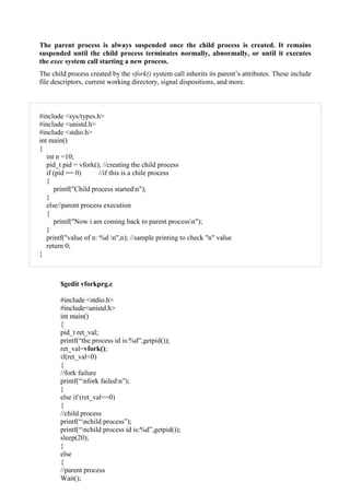 The parent process is always suspended once the child process is created. It remains
suspended until the child process terminates normally, abnormally, or until it executes
the exec system call starting a new process.
The child process created by the vfork() system call inherits its parent’s attributes. These include
file descriptors, current working directory, signal dispositions, and more.
#include <sys/types.h>
#include <unistd.h>
#include <stdio.h>
int main()
{
int n =10;
pid_t pid = vfork(); //creating the child process
if (pid == 0) //if this is a chile process
{
printf("Child process startedn");
}
else//parent process execution
{
printf("Now i am coming back to parent processn");
}
printf("value of n: %d n",n); //sample printing to check "n" value
return 0;
}
$gedit vforkprg.c
#include <stdio.h>
#include<unistd.h>
int main()
{
pid_t ret_val;
printf(“the process id is:%d”,getpid());
ret_val=vfork();
if(ret_val<0)
{
//fork failure
printf(“nfork failedn”);
}
else if (ret_val==0)
{
//child process
printf(“nchild process”);
printf(“nchild process id is:%d”,getpid());
sleep(20);
}
else
{
//parent process
Wait();
 