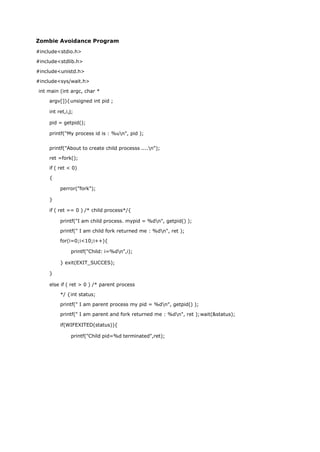 Zombie Avoidance Program
#include<stdio.h>
#include<stdlib.h>
#include<unistd.h>
#include<sys/wait.h>
int main (int argc, char *
argv[]){unsigned int pid ;
int ret,i,j;
pid = getpid();
printf("My process id is : %un", pid );
printf("About to create child processs ....n");
ret =fork();
if ( ret < 0)
{
perror("fork");
}
if ( ret == 0 ) /* child process*/{
printf("I am child process. mypid = %dn", getpid() );
printf(" I am child fork returned me : %dn", ret );
for(i=0;i<10;i++){
printf("Child: i=%dn",i);
} exit(EXIT_SUCCES);
}
else if ( ret > 0 ) /* parent process
*/ {int status;
printf(" I am parent process my pid = %dn", getpid() );
printf(" I am parent and fork returned me : %dn", ret );wait(&status);
if(WIFEXITED(status)){
printf("Child pid=%d terminated",ret);
 