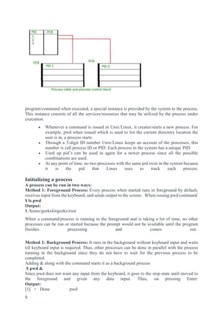 program/command when executed, a special instance is provided by the system to the process.
This instance consists of all the services/resources that may be utilized by the process under
execution.
 Whenever a command is issued in Unix/Linux, it creates/starts a new process. For
example, pwd when issued which is used to list the current directory location the
user is in, a process starts.
 Through a 5-digit ID number Unix/Linux keeps an account of the processes, this
number is call process ID or PID. Each process in the system has a unique PID.
 Used up pid’s can be used in again for a newer process since all the possible
combinations are used.
 At any point of time, no two processes with the same pid exist in the system because
it is the pid that Linux uses to track each process.
Initializing a process
A process can be run in two ways:
Method 1: Foreground Process: Every process when started runs in foreground by default,
receives input from the keyboard, and sends output to the screen. When issuing pwd command
$ ls pwd
Output:
$ /home/geeksforgeeks/root
When a command/process is running in the foreground and is taking a lot of time, no other
processes can be run or started because the prompt would not be available until the program
finishes processing and comes out.
Method 2: Background Process: It runs in the background without keyboard input and waits
till keyboard input is required. Thus, other processes can be done in parallel with the process
running in the background since they do not have to wait for the previous process to be
completed.
Adding & along with the command starts it as a background process
$ pwd &
Since pwd does not want any input from the keyboard, it goes to the stop state until moved to
the foreground and given any data input. Thus, on pressing Enter:
Output:
[1] + Done pwd
$
 