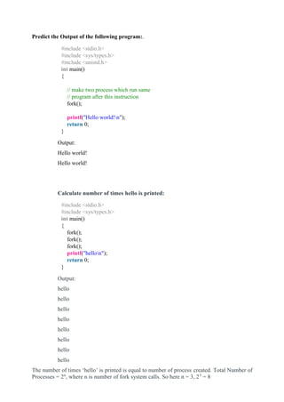 Predict the Output of the following program:.
#include <stdio.h>
#include <sys/types.h>
#include <unistd.h>
int main()
{
// make two process which run same
// program after this instruction
fork();
printf("Hello world!n");
return 0;
}
Output:
Hello world!
Hello world!
Calculate number of times hello is printed:
#include <stdio.h>
#include <sys/types.h>
int main()
{
fork();
fork();
fork();
printf("hellon");
return 0;
}
Output:
hello
hello
hello
hello
hello
hello
hello
hello
The number of times ‘hello’ is printed is equal to number of process created. Total Number of
Processes = 2n
, where n is number of fork system calls. So here n = 3, 23
= 8
 