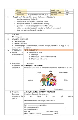 School: Grade Level: One
Teacher: Learning Area: Civics
Time Frame: August 29-September 1, 2023 Quarter: First
I. Objectives: At the end of the lesson, the learner will be able to:
 identify members of the family;
 determine the characteristics of Filipino Family;
 distinguish the roles of each member in a family;
 give ways on how to be a good member of the family;
 act the household chores each member of the family can do; and
 show love and care for family members.
II. CONTENT
My Family And I
III. LEARNING RESOURCES
a. Teacher’s Guide
b. Learner’s Materials
c. Textbook pages (Our Nation and Our World, Pedrajas, Teresita S., et al, pp. 2-17)
d. PowerPoint Presentation
IV. PROCEDURES TEACHER’S ACTIVITY
A. Review of
Previous Lesson
A. Preliminary Activity
1. Greetings
2. Checking of Classroom Environment
3. Checking of Attendance
B. Establishing
Purpose for the
Lesson Plan
Motivation
Activity No. 1: A FAMILY!
Directions: Draw a line to connect the member of the family to its name.
C. Presenting
Examples/
Instances of the
Lesson
Activity No. 2: TELL US ABOUT YOURSELF!
Directions: Complete the sentences.
I am (What is your full name?)
_______________________________________________________________
My parents call me (What is your nickname?)
_______________________________________________________________
I am ___________________ years old.
My mother’s name is _________________________________________.
My father’s name is ___________________________________________.
I am the ________________________ child in the family.
I have (write the number) __________________ sister/s.
Mother
Brother Grandmother
Grandfather
Father
Sister
Baby
 