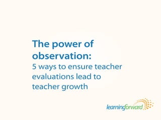 Source: von Frank, V. (2013, Winter). The power of observation: 5 ways to ensure
teacher evaluations lead to teacher growth. The Learning Principal. 8(2), pp.1, 4-5.
Title
Body
The power of
observation:
5 ways to ensure teacher
evaluations lead to
teacher growth
 
