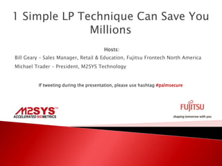 1 Simple LP Technique Can Save You
Millions
Hosts:
Bill Geary – Sales Manager, Retail & Education, Fujitsu Frontech North America
Michael Trader – President, M2SYS Technology
If tweeting during the presentation, please use hashtag #palmsecure
 