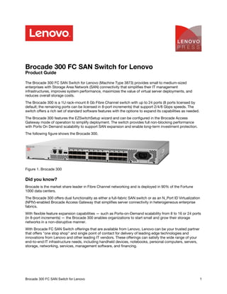 Brocade 300 FC SAN Switch for Lenovo
Product Guide
The Brocade 300 FC SAN Switch for Lenovo (Machine Type 3873) provides small to medium-sized
enterprises with Storage Area Network (SAN) connectivity that simplifies their IT management
infrastructures, improves system performance, maximizes the value of virtual server deployments, and
reduces overall storage costs.
The Brocade 300 is a 1U rack-mount 8 Gb Fibre Channel switch with up to 24 ports (8 ports licensed by
default; the remaining ports can be licensed in 8-port increments) that support 2/4/8 Gbps speeds. The
switch offers a rich set of standard software features with the options to expand its capabilities as needed.
The Brocade 300 features the EZSwitchSetup wizard and can be configured in the Brocade Access
Gateway mode of operation to simplify deployment. The switch provides full non-blocking performance
with Ports On Demand scalability to support SAN expansion and enable long-term investment protection.
The following figure shows the Brocade 300.
Figure 1. Brocade 300
Did you know?
Brocade is the market share leader in Fibre Channel networking and is deployed in 90% of the Fortune
1000 data centers.
The Brocade 300 offers dual functionality as either a full-fabric SAN switch or as an N_Port ID Virtualization
(NPIV)-enabled Brocade Access Gateway that simplifies server connectivity in heterogeneous enterprise
fabrics.
With flexible feature expansion capabilities — such as Ports-on-Demand scalability from 8 to 16 or 24 ports
(in 8-port increments) — the Brocade 300 enables organizations to start small and grow their storage
networks in a non-disruptive manner.
With Brocade FC SAN Switch offerings that are available from Lenovo, Lenovo can be your trusted partner
that offers "one stop shop" and single point of contact for delivery of leading edge technologies and
innovations from Lenovo and other leading IT vendors. These offerings can satisfy the wide range of your
end-to-end IT infrastructure needs, including handheld devices, notebooks, personal computers, servers,
storage, networking, services, management software, and financing.
Brocade 300 FC SAN Switch for Lenovo 1
Check for Updates
 