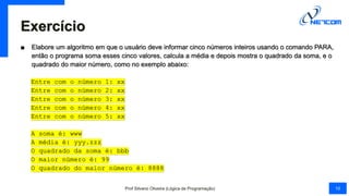 Exercício
■ Elabore um algoritmo em que o usuário deve informar cinco números inteiros usando o comando PARA,
então o programa soma esses cinco valores, calcula a média e depois mostra o quadrado da soma, e o
quadrado do maior número, como no exemplo abaixo:
Entre com o número 1: xx
Entre com o número 2: xx
Entre com o número 3: xx
Entre com o número 4: xx
Entre com o número 5: xx
A soma é: www
A média é: yyy.zzz
O quadrado da soma é: bbb
O maior número é: 99
O quadrado do maior número é: 8888
Prof Silvano Oliveira (Lógica de Programação) 10
 