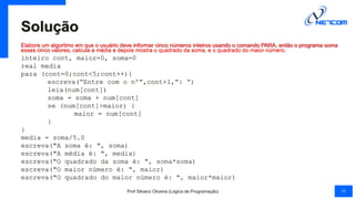 Solução
Elabore um algoritmo em que o usuário deve informar cinco números inteiros usando o comando PARA, então o programa soma
esses cinco valores, calcula a média e depois mostra o quadrado da soma, e o quadrado do maior número.
inteiro cont, maior=0, soma=0
real media
para (cont=0;cont<5;cont++){
escreva(“Entre com o nº”,cont+1,”: “)
leia(num[cont])
soma = soma + num[cont]
se (num[cont]>maior) {
maior = num[cont]
}
}
media = soma/5.0
escreva("A soma é: ", soma)
escreva("A média é: ", media)
escreva("O quadrado da soma é: ", soma*soma)
escreva("O maior número é: ", maior)
escreva("O quadrado do maior número é: ", maior*maior)
Prof Silvano Oliveira (Lógica de Programação) 11
 