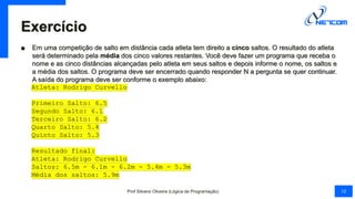 Exercício
■ Em uma competição de salto em distância cada atleta tem direito a cinco saltos. O resultado do atleta
será determinado pela média dos cinco valores restantes. Você deve fazer um programa que receba o
nome e as cinco distâncias alcançadas pelo atleta em seus saltos e depois informe o nome, os saltos e
a média dos saltos. O programa deve ser encerrado quando responder N a pergunta se quer continuar.
A saída do programa deve ser conforme o exemplo abaixo:
Atleta: Rodrigo Curvello
Primeiro Salto: 6.5
Segundo Salto: 6.1
Terceiro Salto: 6.2
Quarto Salto: 5.4
Quinto Salto: 5.3
Resultado final:
Atleta: Rodrigo Curvello
Saltos: 6.5m - 6.1m - 6.2m - 5.4m - 5.3m
Média dos saltos: 5.9m
Prof Silvano Oliveira (Lógica de Programação) 12
 