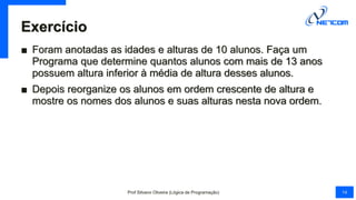 Exercício
■ Foram anotadas as idades e alturas de 10 alunos. Faça um
Programa que determine quantos alunos com mais de 13 anos
possuem altura inferior à média de altura desses alunos.
■ Depois reorganize os alunos em ordem crescente de altura e
mostre os nomes dos alunos e suas alturas nesta nova ordem.
Prof Silvano Oliveira (Lógica de Programação) 14
 