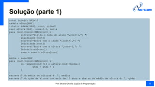 Solução (parte 1)
const inteiro MAX=10
cadeia aluno[MAX]
inteiro idade[MAX], cont, qtde=0
real altura[MAX], soma=0.0, media
para (cont=0;cont<MAX;cont++){
escreva("Digite o nome do aluno ",cont+1,": ")
leia(aluno[cont])
escreva("Entre com a idade ",cont+1,": ")
leia(idade[cont])
escreva("Entre com a altura ",cont+1,": ")
leia(altura[cont])
soma = soma + altura[cont]
}
media = soma/MAX
para (cont=0;cont<MAX;cont++){
se (idade[cont]>13 e altura[cont]<media){
qtde = qtde + 1
}
}
escreva("nA média de alturas é: ", media)
escreva("nA qtde de alunos com mais de 13 anos e abaixo da média de altura é: ", qtde)
Prof Silvano Oliveira (Lógica de Programação) 15
 