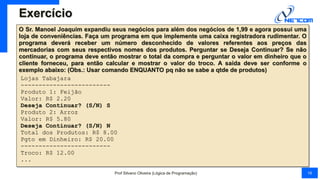 Exercício
O Sr. Manoel Joaquim expandiu seus negócios para além dos negócios de 1,99 e agora possui uma
loja de conveniências. Faça um programa em que implemente uma caixa registradora rudimentar. O
programa deverá receber um número desconhecido de valores referentes aos preços das
mercadorias com seus respectivos nomes dos produtos. Perguntar se Deseja Continuar? Se não
continuar, o programa deve então mostrar o total da compra e perguntar o valor em dinheiro que o
cliente forneceu, para então calcular e mostrar o valor do troco. A saída deve ser conforme o
exemplo abaixo: (Obs.: Usar comando ENQUANTO pq não se sabe a qtde de produtos)
Lojas Tabajara
-------------------------
Produto 1: Feijão
Valor: R$ 2.20
Deseja Continuar? (S/N) S
Produto 2: Arroz
Valor: R$ 5.80
Deseja Continuar? (S/N) N
Total dos Produtos: R$ 8.00
Pgto em Dinheiro: R$ 20.00
-------------------------
Troco: R$ 12.00
...
Prof Silvano Oliveira (Lógica de Programação) 16
 