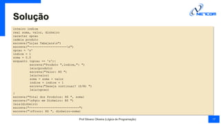 Solução
inteiro indice
real soma, valor, dinheiro
caracter opcao
cadeia produto
escreva("Lojas Tabajaran")
escreva("---------------------n")
opcao = 's'
indice = 1
soma = 0.0
enquanto (opcao == 's'){
escreva("Produto ",indice,": ")
leia(produto)
escreva("Valor: R$ ")
leia(valor)
soma = soma + valor
indice = indice + 1
escreva("Deseja continuar? (S/N) ")
leia(opcao)
}
escreva("Total dos Produtos: R$ ", soma)
escreva("nPgto em Dinheiro: R$ ")
leia(dinheiro)
escreva("----------------------------")
escreva("nTroco: R$ ", dinheiro-soma)
Prof Silvano Oliveira (Lógica de Programação) 17
 