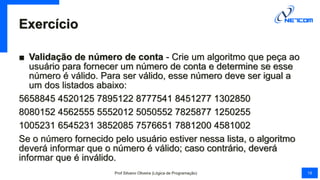 Exercício
■ Validação de número de conta - Crie um algoritmo que peça ao
usuário para fornecer um número de conta e determine se esse
número é válido. Para ser válido, esse número deve ser igual a
um dos listados abaixo:
5658845 4520125 7895122 8777541 8451277 1302850
8080152 4562555 5552012 5050552 7825877 1250255
1005231 6545231 3852085 7576651 7881200 4581002
Se o número fornecido pelo usuário estiver nessa lista, o algoritmo
deverá informar que o número é válido; caso contrário, deverá
informar que é inválido.
Prof Silvano Oliveira (Lógica de Programação) 18
 
