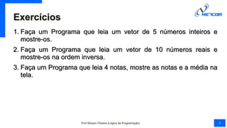 Exercícios
1. Faça um Programa que leia um vetor de 5 números inteiros e
mostre-os.
2. Faça um Programa que leia um vetor de 10 números reais e
mostre-os na ordem inversa.
3. Faça um Programa que leia 4 notas, mostre as notas e a média na
tela.
Prof Silvano Oliveira (Lógica de Programação) 3
 