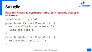 Solução
Faça um Programa que leia um vetor de 5 números inteiros e
mostre-os.
inteiro num[5], cont
para (cont=0; cont<5;cont ++) {
escreva(“Digite o número: “)
leia(num[cont])
}
para (cont=0; cont<5;cont ++) {
escreva(num[cont], “ “)
}
Prof Silvano Oliveira (Lógica de Programação) 4
 