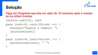 Solução
Faça um Programa que leia um vetor de 10 números reais e mostre-
os na ordem inversa.
inteiro num[10], cont
para (cont=0; cont<10;cont ++) {
escreva(“Digite o número: “)
leia(num[cont])
}
para (cont=9; cont>=0;cont --) {
escreva(num[cont], “ “)
}
Prof Silvano Oliveira (Lógica de Programação) 5
 