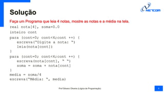 Solução
Faça um Programa que leia 4 notas, mostre as notas e a média na tela.
real nota[4], soma=0.0
inteiro cont
para (cont=0; cont<4;cont ++) {
escreva(“Digite a nota: “)
leia(nota[cont])
}
para (cont=0; cont<4;cont ++) {
escreva(nota[cont], “ “)
soma = soma + nota[cont]
}
media = soma/4
escreva(“Média: “, media)
Prof Silvano Oliveira (Lógica de Programação) 6
 