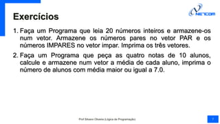 Exercícios
1. Faça um Programa que leia 20 números inteiros e armazene-os
num vetor. Armazene os números pares no vetor PAR e os
números IMPARES no vetor impar. Imprima os três vetores.
2. Faça um Programa que peça as quatro notas de 10 alunos,
calcule e armazene num vetor a média de cada aluno, imprima o
número de alunos com média maior ou igual a 7.0.
Prof Silvano Oliveira (Lógica de Programação) 7
 
