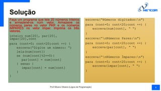 Solução
Faça um programa que leia 20 números inteiros
e armazene-os num vetor. Armazene os
números pares no vetor PAR e os números
IMPARES no vetor impar. Imprima os três
vetores.
inteiro num[20], par[20],
impar[20],cont
para (cont=0; cont<20;cont ++) {
escreva(“Digite um número: “)
leia(num[cont])
se (num[cont]%2==0){
par[cont] = num[cont]
} senao {
impar[cont] = num[cont]
}
}
escreva(“Números digitados:n”)
para (cont=0; cont<20;cont ++) {
escreva(num[cont], “ “)
}
escreva(“nNúmeros Pares:n”)
para (cont=0; cont<20;cont ++) {
escreva(par[cont], “ “)
}
escreva(“nNúmeros Ímpares:n”)
para (cont=0; cont<20;cont ++) {
escreva(impar[cont], “ “)
}
Prof Silvano Oliveira (Lógica de Programação) 8
 