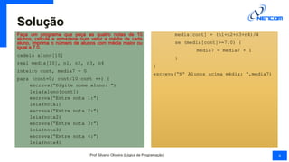 Solução
Faça um programa que peça as quatro notas de 10
alunos, calcule e armazene num vetor a média de cada
aluno, imprima o número de alunos com média maior ou
igual a 7.0.
cadeia aluno[10]
real media[10], n1, n2, n3, n4
inteiro cont, media7 = 0
para (cont=0; cont<10;cont ++) {
escreva(“Digite nome aluno: “)
leia(aluno[cont])
escreva(“Entre nota 1:”)
leia(nota1)
escreva(“Entre nota 2:”)
leia(nota2)
escreva(“Entre nota 3:”)
leia(nota3)
escreva(“Entre nota 4:”)
leia(nota4)
media[cont] = (n1+n2+n3+n4)/4
se (media[cont]>=7.0) {
media7 = media7 + 1
}
}
escreva(“Nº Alunos acima média: “,media7)
Prof Silvano Oliveira (Lógica de Programação) 9
 