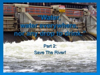 “ Water,  water everywhere,  nor any drop to drink.” Part 2: Save The River! 