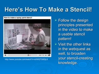 Here’s How To Make a Stencil! Follow the design principles presented in the video to make a usable stencil pattern! Visit the other links in the webquest as well, to broaden your stencil-creating knowledge. http://www.youtube.com/watch?v=sXWQTG6DjL8 