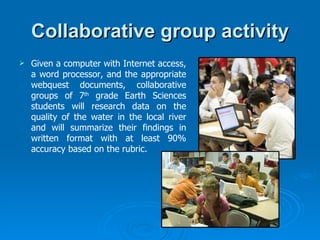 Collaborative group activity Given a computer with Internet access, a word processor, and the appropriate webquest documents, collaborative groups of 7 th  grade Earth Sciences students will research data on the quality of the water in the local river and will summarize their findings in written format with at least 90% accuracy based on the rubric. 