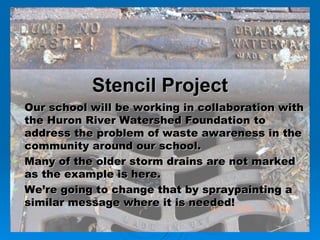 Our school will be working in collaboration with the Huron River Watershed Foundation to address the problem of waste awareness in the community around our school. Many of the older storm drains are not marked as the example is here. We’re going to change that by spraypainting a similar message where it is needed!   Stencil Project 