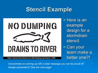 Stencil Example Here is an example design for a stormdrain stencil. Can your team make a better one?! Concentrate on coming up with a clear message you can be proud of! Design parameters? See the next page! 