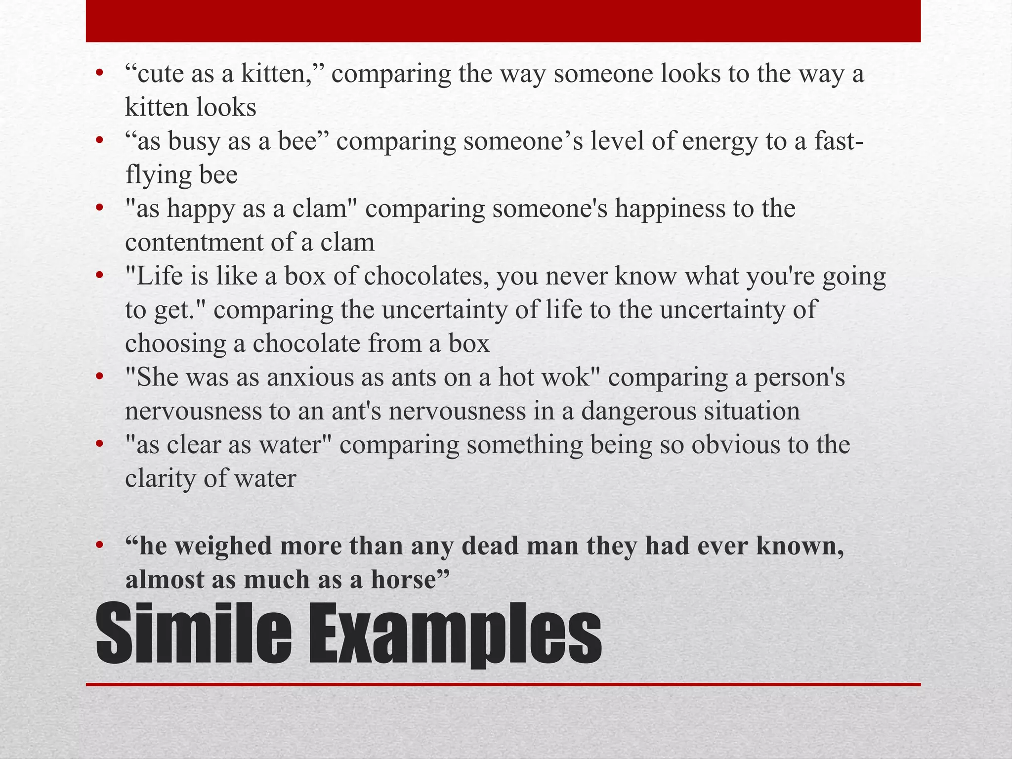 Simile Examples
• “cute as a kitten,” comparing the way someone looks to the way a
kitten looks
• “as busy as a bee” comparing someone’s level of energy to a fast-
flying bee
• "as happy as a clam" comparing someone's happiness to the
contentment of a clam
• "Life is like a box of chocolates, you never know what you're going
to get." comparing the uncertainty of life to the uncertainty of
choosing a chocolate from a box
• "She was as anxious as ants on a hot wok" comparing a person's
nervousness to an ant's nervousness in a dangerous situation
• "as clear as water" comparing something being so obvious to the
clarity of water
• “he weighed more than any dead man they had ever known,
almost as much as a horse”
 