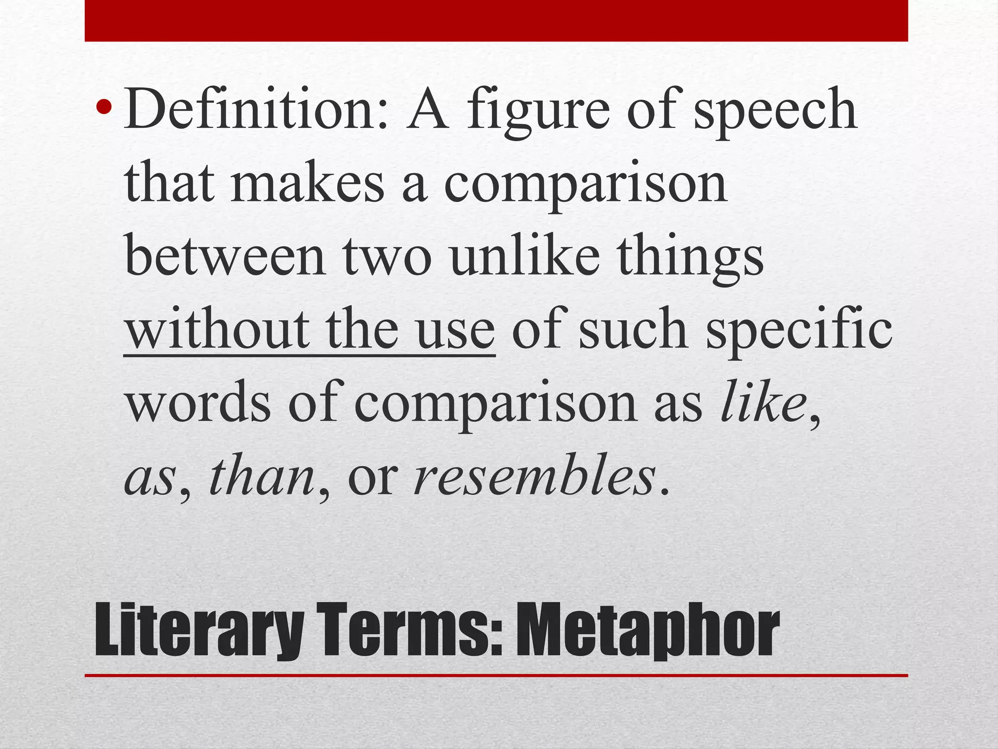 Literary Terms: Metaphor
•Definition: A figure of speech
that makes a comparison
between two unlike things
without the use of such specific
words of comparison as like,
as, than, or resembles.
 