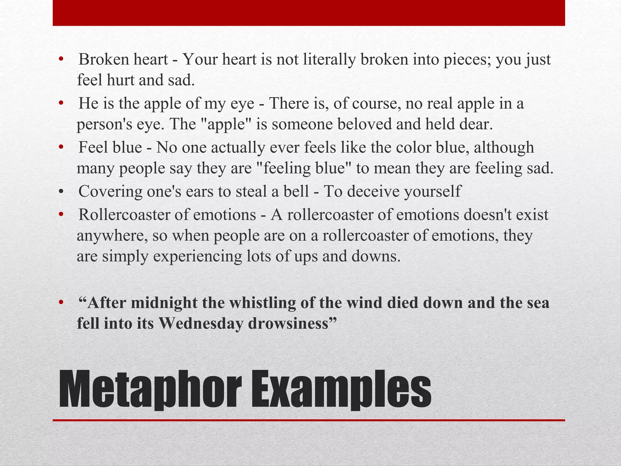 Metaphor Examples
• Broken heart - Your heart is not literally broken into pieces; you just
feel hurt and sad.
• He is the apple of my eye - There is, of course, no real apple in a
person's eye. The "apple" is someone beloved and held dear.
• Feel blue - No one actually ever feels like the color blue, although
many people say they are "feeling blue" to mean they are feeling sad.
• Covering one's ears to steal a bell - To deceive yourself
• Rollercoaster of emotions - A rollercoaster of emotions doesn't exist
anywhere, so when people are on a rollercoaster of emotions, they
are simply experiencing lots of ups and downs.
• “After midnight the whistling of the wind died down and the sea
fell into its Wednesday drowsiness”
 