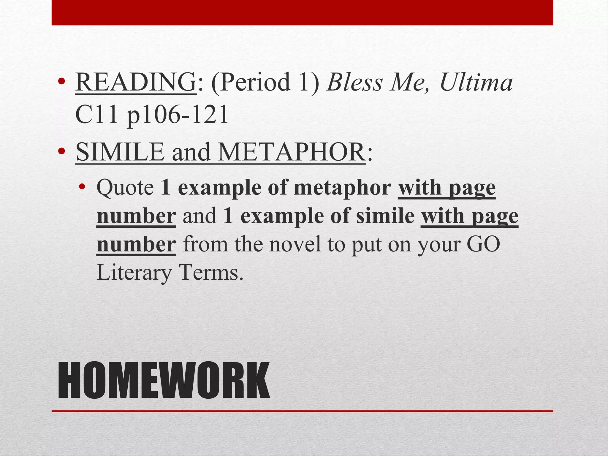 HOMEWORK
• READING: (Period 1) Bless Me, Ultima
C11 p106-121
• SIMILE and METAPHOR:
• Quote 1 example of metaphor with page
number and 1 example of simile with page
number from the novel to put on your GO
Literary Terms.
 