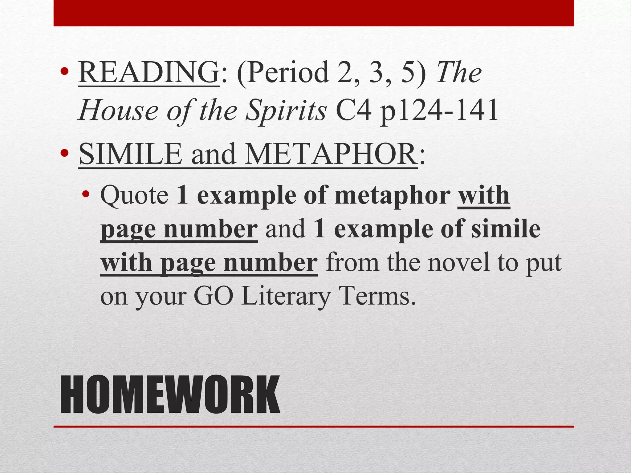 HOMEWORK
• READING: (Period 2, 3, 5) The
House of the Spirits C4 p124-141
• SIMILE and METAPHOR:
• Quote 1 example of metaphor with
page number and 1 example of simile
with page number from the novel to put
on your GO Literary Terms.
 
