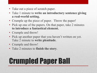 Crumpled Paper Ball
• Take out a piece of scratch paper.
• Take 1 minute to write an introductory sentence giving
a real-world setting.
• Crumple up the piece of paper. Throw the paper!
• Pick up one of the papers. On that paper, take 2 minutes
to introduce a fantastical element.
• Crumple and throw!
• Pick up another paper that you haven’t written on yet.
Take 2 minute to write plenitude.
• Crumple and throw!
• Take 2 minutes to finish the story.
 