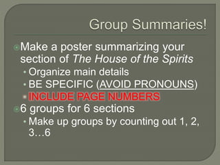 Make a poster summarizing your
section of The House of the Spirits
• Organize main details
• BE SPECIFIC (AVOID PRONOUNS)
• INCLUDE PAGE NUMBERS
6 groups for 6 sections
• Make up groups by counting out 1, 2,
3…6
 