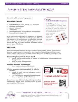 Activity #2: Zika Testing Using the ELISA
This activity will be performed in groups of 2-4.
REQUIRED MATERIALS:
• EDVOTEK® Kit #267 – Single Antibody ELISA Diagnostics
• Distilled or Deionized Water
• Laboratory Glassware
• 37°C Incubator
• Automatic Micropipets (5-50 uL) and tips (recommended)
• Personal Protective Equipment
In this investigation, students will test two patients for Zika using
a fast and easy ELISA. This test looks for the presence of Zika-spe-
ciﬁc antibodies in the patient samples. A color change from clear
to brown is a positive result indicating that the patient has been
infected with Zika. The CDC will investigate positive test results to
prevent spread of the disease.
PROCEDURE:
Before performing the experiment, be sure to emphasize good laboratory practices (proper personal
protective equipment, exercise caution when using equipment, hand washing, etc.) Perform experi-
ment as outlined in the lab packet (Available online at http://www.edvotek.com/site/pdf/267.pdf).
Before starting the experiment, students should:
• Carefully read the introduction and the protocol. Use this information to form a hypothesis for
this experiment.
• Predict the results of the experiment.
During the experiment, students should:
• Record any observations in a lab notebook.
After the experiment, students should ask the following
questions:
• Interpret the results – does the data support or contra-
dict the hypothesis?
• If the experiment was repeated, what should change?
Revise the hypothesis to reﬂect this change.
Be sure to have your students reﬂect upon these points in their
lab notebooks. Students should also submit a formal lab report
upon completion of the exercise.
Tech
Video
youtube.com/EdvotekInc
Video: The Enzyme
Linked Immunosorbent
Assay (ELISA)
Cat. #267
Single Antibody ELISA Diagnostics
For 10 Lab Groups. Teach your students the
ELISA technique in less than half the time of
traditional ELISAs! This experiment eliminates
the need for the primary and secondary anti-
body normally needed for ELISAs because
the detection antibody has an
enzyme linked to it
directly. Simply
add substrate
to discover
which patient is
infected.
1.800.EDVOTEK • Fax 202.370.1501 • info@edvotek.com • www.edvotek.com
10
Duplication of any part of this document is permitted for non-proﬁt educational purposes only. Copyright © 2016
EDVOTEK, Inc., all rights reserved. LP03.160914
Outbreak! Learning about Zika Virus Transmission and Testing LESSON PLAN
 