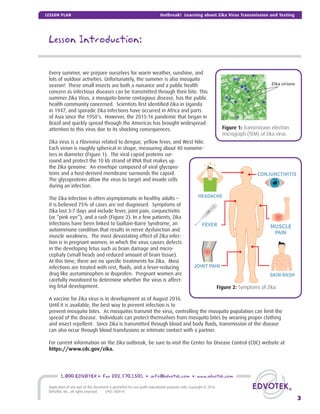 Lesson Introduction:
Every summer, we prepare ourselves for warm weather, sunshine, and
lots of outdoor activities. Unfortunately, the summer is also mosquito
season! These small insects are both a nuisance and a public health
concern as infectious diseases can be transmitted through their bite. This
summer Zika Virus, a mosquito-borne contagious disease, has the public
health community concerned. Scientists ﬁrst identiﬁed Zika in Uganda
in 1947, and sporadic Zika infections have occurred in Africa and parts
of Asia since the 1950’s. However, the 2015-16 pandemic that began in
Brazil and quickly spread through the Americas has brought widespread
attention to this virus due to its shocking consequences.
Zika virus is a Flavivirus related to dengue, yellow fever, and West Nile.
Each virion is roughly spherical in shape, measuring about 40 nanome-
ters in diameter (Figure 1). The viral capsid proteins sur-
round and protect the 10 kb strand of RNA that makes up
the Zika genome. An envelope composed of viral glycopro-
teins and a host-derived membrane surrounds the capsid.
The glycoproteins allow the virus to target and invade cells
during an infection.
The Zika infection is often asymptomatic in healthy adults –
it is believed 75% of cases are not diagnosed. Symptoms of
Zika last 3-7 days and include fever, joint pain, conjunctivitis
(or “pink eye”), and a rash (Figure 2). In a few patients, Zika
infections have been linked to Guillain-Barre Syndrome, an
autoimmune condition that results in nerve dysfunction and
muscle weakness. The most devastating effect of Zika infec-
tion is in pregnant women, in which the virus causes defects
in the developing fetus such as brain damage and micro-
cephaly (small heads and reduced amount of brain tissue).
At this time, there are no speciﬁc treatments for Zika. Most
infections are treated with rest, ﬂuids, and a fever-reducing
drug like acetaminophen or ibuprofen. Pregnant women are
carefully monitored to determine whether the virus is affect-
ing fetal development.
A vaccine for Zika virus is in development as of August 2016.
Until it is available, the best way to prevent infection is to
prevent mosquito bites. As mosquitos transmit the virus, controlling the mosquito population can limit the
spread of the disease. Individuals can protect themselves from mosquito bites by wearing proper clothing
and insect repellent. Since Zika is transmitted through blood and body ﬂuids, transmission of the disease
can also occur through blood transfusions or intimate contact with a partner.
For current information on the Zika outbreak, be sure to visit the Center for Disease Control (CDC) website at
https://www.cdc.gov/zika.
Zika virions
Figure 1: Transmission electron
micrograph (TEM) of Zika virus.
Figure 2: Symptoms of Zika.
3
1.800.EDVOTEK • Fax 202.370.1501 • info@edvotek.com • www.edvotek.com
Duplication of any part of this document is permitted for non-proﬁt educational purposes only. Copyright © 2016
EDVOTEK, Inc., all rights reserved. LP03.160914
Outbreak! Learning about Zika Virus Transmission and TestingLESSON PLAN
 