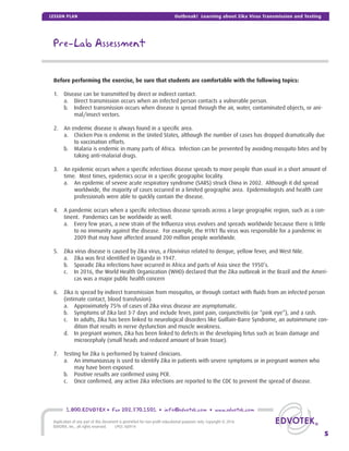 Before performing the exercise, be sure that students are comfortable with the following topics:
1. Disease can be transmitted by direct or indirect contact.
a. Direct transmission occurs when an infected person contacts a vulnerable person.
b. Indirect transmission occurs when disease is spread through the air, water, contaminated objects, or ani-
mal/insect vectors.
2. An endemic disease is always found in a speciﬁc area.
a. Chicken Pox is endemic in the United States, although the number of cases has dropped dramatically due
to vaccination efforts.
b. Malaria is endemic in many parts of Africa. Infection can be prevented by avoiding mosquito bites and by
taking anti-malarial drugs.
3. An epidemic occurs when a speciﬁc infectious disease spreads to more people than usual in a short amount of
time. Most times, epidemics occur in a speciﬁc geographic locality.
a. An epidemic of severe acute respiratory syndrome (SARS) struck China in 2002. Although it did spread
worldwide, the majority of cases occurred in a limited geographic area. Epidemiologists and health care
professionals were able to quickly contain the disease.
4. A pandemic occurs when a speciﬁc infectious disease spreads across a large geographic region, such as a con-
tinent. Pandemics can be worldwide as well.
a. Every few years, a new strain of the Inﬂuenza virus evolves and spreads worldwide because there is little
to no immunity against the disease. For example, the H1N1 ﬂu virus was responsible for a pandemic in
2009 that may have affected around 200 million people worldwide.
5. Zika virus disease is caused by Zika virus, a Flavivirus related to dengue, yellow fever, and West Nile.
a. Zika was ﬁrst identiﬁed in Uganda in 1947.
b. Sporadic Zika infections have occurred in Africa and parts of Asia since the 1950’s.
c. In 2016, the World Health Organization (WHO) declared that the Zika outbreak in the Brazil and the Ameri-
cas was a major public health concern
6. Zika is spread by indirect transmission from mosquitos, or through contact with ﬂuids from an infected person
(intimate contact, blood transfusion).
a. Approximately 75% of cases of Zika virus disease are asymptomatic.
b. Symptoms of Zika last 3-7 days and include fever, joint pain, conjunctivitis (or “pink eye”), and a rash.
c. In adults, Zika has been linked to neurological disorders like Guillain-Barre Syndrome, an autoimmune con-
dition that results in nerve dysfunction and muscle weakness.
d. In pregnant women, Zika has been linked to defects in the developing fetus such as brain damage and
microcephaly (small heads and reduced amount of brain tissue).
7. Testing for Zika is performed by trained clinicians.
a. An immunoassay is used to identify Zika in patients with severe symptoms or in pregnant women who
may have been exposed.
b. Positive results are conﬁrmed using PCR.
c. Once conﬁrmed, any active Zika infections are reported to the CDC to prevent the spread of disease.
Pre-Lab Assessment
5
1.800.EDVOTEK • Fax 202.370.1501 • info@edvotek.com • www.edvotek.com
Duplication of any part of this document is permitted for non-proﬁt educational purposes only. Copyright © 2016
EDVOTEK, Inc., all rights reserved. LP03.160914
Outbreak! Learning about Zika Virus Transmission and TestingLESSON PLAN
 