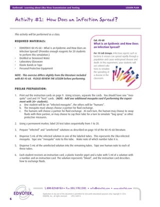 Activity #1: How Does an Infection Spread?
This activity will be performed as a class.
REQUIRED MATERIALS:
• EDVOTEK® Kit #S-68 – What is an Epidemic and How Does an
Infection Spread? (Provides enough reagents for 20 students
to perform this simulation.)
• Distilled or Deionized Water
• Laboratory Glassware
• Elastic Bands or Tape
• Personal Protective Equipment
NOTE: This exercise differs slightly from the literature included
with Kit #S-68. PLEASE REVIEW THE LESSON before performing.
PRELAB PREPARATION:
1. Print out the instruction cards on page 9. Using scissors, separate the cards. You should have one “mos-
quito” card and 19 “host” cards. (NOTE: Add one additional mosquito card if performing the experi-
ment with 30+ students).
a. One student will be an “infected mosquito”, the others will be “humans”.
b. The mosquito must always choose a partner for ﬂuid exchange.
c. The humans will choose a partner for ﬂuid exchange. At each turn, the human may choose to swap
ﬂuids with their partner, or may choose to cap their tube for a turn to simulate “bug spray” or other
protective measures.
2. Using a permanent marker, label 20 test tubes sequentially from 1 to 20.
3. Prepare “infected” and “uninfected” solutions as described on page 10 of the Kit #S-68 literature.
4. Dispense 5 mL of the infected solution in one of the labeled tubes. This represents the Zika-infected
mosquito. Tape one “mosquito” note to this tube. Make note of which number tube it is.
5. Dispense 5 mL of the uninfected solution into the remaining tubes. Tape one human note to each of
these tubes.
6. Each student receives an instruction card, a plastic transfer pipet and a tube with 5 ml of a solution with
a number and an instruction card. The solution represents “blood”, and the instruction card describes
how to exchange ﬂuids.
Cat. #S-68
What is an Epidemic and How Does
an Infection Spread?
For 10 Lab Groups. Infectious agents such as
bacteria & viruses can spread rapidly through a
population and cause widespread disease and
death. In this experiment, your students will
use colored solu-
tions to simulate
the spreading of
a disease in the
classroom.
1.800.EDVOTEK • Fax 202.370.1501 • info@edvotek.com • www.edvotek.com
6
Duplication of any part of this document is permitted for non-proﬁt educational purposes only. Copyright © 2016
EDVOTEK, Inc., all rights reserved. LP03.160914
Outbreak! Learning about Zika Virus Transmission and Testing LESSON PLAN
 