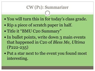 CW (P1): Summarizer
 You will turn this in for today’s class grade.
 Rip a piece of scratch paper in half.
 Title it “BMU C20 Summary”
 In bullet points, write down 3 main events
that happened in C20 of Bless Me, Ultima
(P222-235)
 Put a star next to the event you found most
interesting.
 