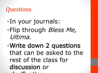 Questions
• In your journals:
• Flip through Bless Me, Ultima.
• Write down 2 questions that can
be asked to the rest of the class
for discussion or clarification.
 