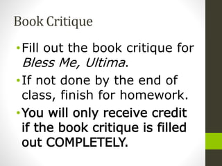 Book Critique
• Fill out the book critique for Bless
Me, Ultima.
• If not done by the end of class,
finish for homework.
• You will only receive credit if the
book critique is filled out
COMPLETELY.
 